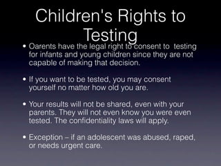 Children's Rights to
                 Testing to testing
• Oarents have the legal right to consent
 for infants and young children since they are not
 capable of making that decision.

• If you want to be tested, you may consent
  yourself no matter how old you are.

• Your results will not be shared, even with your
  parents. They will not even know you were even
  tested. The confidentiality laws will apply.

• Exception – if an adolescent was abused, raped,
  or needs urgent care.
 