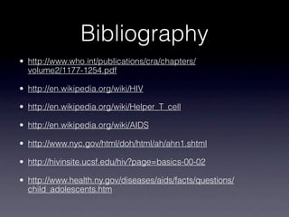 Bibliography
• http://www.who.int/publications/cra/chapters/
  volume2/1177-1254.pdf

• http://en.wikipedia.org/wiki/HIV

• http://en.wikipedia.org/wiki/Helper_T_cell

• http://en.wikipedia.org/wiki/AIDS

• http://www.nyc.gov/html/doh/html/ah/ahn1.shtml

• http://hivinsite.ucsf.edu/hiv?page=basics-00-02

• http://www.health.ny.gov/diseases/aids/facts/questions/
  child_adolescents.htm
 