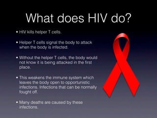 What does HIV do?
• HIV kills helper T cells.

• Helper T cells signal the body to attack
  when the body is infected.

• Without the helper T cells, the body would
  not know it is being attacked in the first
  place.

• This weakens the immune system which
  leaves the body open to opportunistic
  infections. Infections that can be normally
  fought off.

• Many deaths are caused by these
  infections.
 