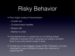 Risky Behavior
• Four major routes of transmission:
  – Unsafe sex
  – Contaminated needles
  – Breast milk
  – Mother to child

• Unprotected sex or unsafe sex is not taking proper
  methods to prevent STIs, including not using a condom.
  Even if you only haven't used it once.

• Unsafe sex is the biggest cause of HIV. Therefore, it is very
  important to use a condom to lower the chances of
  acquiring HIV.
 