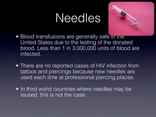 Needles
• Blood transfusions are generally safe in the
  United States due to the testing of the donated
  blood. Less than 1 in 3,000,000 units of blood are
  infected.

• There are no reported cases of HIV infection from
  tattoos and piercings because new needles are
  used each time at professional piercing places.

• In third world countries where needles may be
  reused, this is not the case.
 