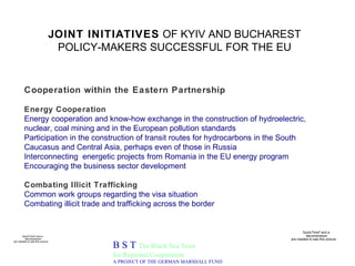 JOINT INITIATIVES  OF KYIV AND BUCHAREST POLICY-MAKERS SUCCESSFUL FOR THE EU B S T  The Black Sea Trust for Regional Cooperation A PROJECT OF THE GERMAN MARSHALL FUND Cooperation within the Eastern Partnership   Energy Cooperation Energy cooperation and know-how exchange in the construction of hydroelectric, nuclear, coal mining and in the European pollution standards Participation in the construction of transit routes for hydrocarbons in the South Caucasus and Central Asia, perhaps even of those in Russia Interconnecting  energetic projects from Romania in the EU energy program Encouraging the business sector development Combating Illicit Trafficking Common work groups regarding the visa situation Combating illicit trade and trafficking across the border 