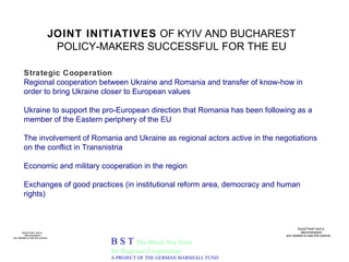 JOINT INITIATIVES  OF KYIV AND BUCHAREST POLICY-MAKERS SUCCESSFUL FOR THE EU B S T  The Black Sea Trust for Regional Cooperation A PROJECT OF THE GERMAN MARSHALL FUND Strategic Cooperation Regional cooperation between Ukraine and Romania and transfer of know-how in order to bring Ukraine closer to European values Ukraine to support the pro-European direction that Romania has been following as a member of the Eastern periphery of the EU The involvement of Romania and Ukraine as regional actors active in the negotiations on the conflict in Transnistria Economic and military cooperation in the region Exchanges of good practices (in institutional reform area, democracy and human rights) 
