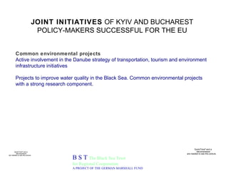 JOINT INITIATIVES  OF KYIV AND BUCHAREST POLICY-MAKERS SUCCESSFUL FOR THE EU B S T  The Black Sea Trust for Regional Cooperation A PROJECT OF THE GERMAN MARSHALL FUND Common environmental projects Active involvement in the Danube strategy of transportation, tourism and environment infrastructure initiatives Projects to improve water quality in the Black Sea. Common environmental projects with a strong research component. 