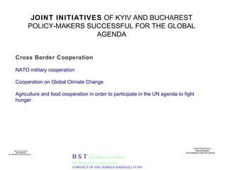 JOINT INITIATIVES  OF KYIV AND BUCHAREST POLICY-MAKERS SUCCESSFUL FOR THE GLOBAL AGENDA B S T  The Black Sea Trust for Regional Cooperation A PROJECT OF THE GERMAN MARSHALL FUND Cross Border Cooperation   NATO military cooperation Cooperation on Global Climate Change   Agriculture and food cooperation in order to participate in the UN agenda to fight hunger   