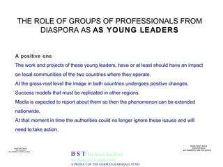 THE ROLE OF GROUPS OF PROFESSIONALS FROM DIASPORA AS  AS YOUNG LEADERS B S T  The Black Sea Trust for Regional Cooperation A PROJECT OF THE GERMAN MARSHALL FUND A positive one  The work and projects of these young leaders, have or at least should have an impact on local communities of the two countries where they operate.  At the grass-root level the image in both countries undergoes positive changes.  Success models that must be replicated in other regions. Media is expected to report about them so then the phenomenon can be extended nationwide.  At that moment in time the authorities could no longer ignore these issues and will need to take action. 