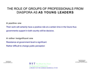 THE ROLE OF GROUPS OF PROFESSIONALS FROM DIASPORA AS  AS YOUNG LEADERS B S T  The Black Sea Trust for Regional Cooperation A PROJECT OF THE GERMAN MARSHALL FUND A positive one  Their work will certainly have a positive role at a certain time in the future thus governments support in both country will be decisive. A rather insignificant one Resistance at government level is significant  Rather difficult to change public perception 