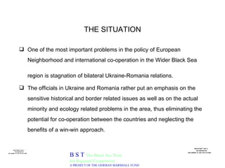 THE SITUATION One of the most important problems in the policy of European Neighborhood and international co-operation in the Wider Black Sea region is stagnation of bilateral Ukraine-Romania relations.   The officials in Ukraine and Romania rather put an emphasis on the  sensitive historical and border related issues as well as on the actual minority and ecology related problems in the area, thus eliminating the potential for co-operation between the countries and neglecting the benefits of a win-win approach. B S T  The Black Sea Trust for Regional Cooperation A PROJECT OF THE GERMAN MARSHALL FUND 