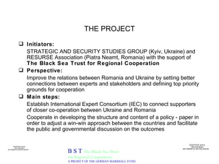 THE PROJECT Initiators: STRATEGIC AND SECURITY STUDIES GROUP (Kyiv, Ukraine) and RESURSE Association (Piatra Neamt, Romania) with the support of  The Black Sea Trust for Regional Cooperation Perspective: Improve the relations between Romania and Ukraine by setting better connections between experts and stakeholders and defining top priority grounds for cooperation Main steps:   Establish International Expert Consortium (IEC) to connect supporters of closer co-operation between Ukraine and Romania Cooperate in developing the structure and content of a policy - paper in order to adjust a win-win approach between the countries and facilitate the public and governmental discussion on the outcomes B S T  The Black Sea Trust for Regional Cooperation A PROJECT OF THE GERMAN MARSHALL FUND 