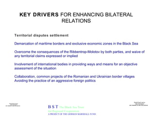 KEY DRIVERS  FOR ENHANCING BILATERAL RELATIONS B S T  The Black Sea Trust for Regional Cooperation A PROJECT OF THE GERMAN MARSHALL FUND Territorial disputes settlement Demarcation of maritime borders and exclusive economic zones in the Black Sea Overcome the consequences of the Ribbentrop-Molotov by both parties, and waive of any territorial claims expressed or implied Involvement of international bodies in providing ways and means for an objective  assessment of the situation Collaboration, common projects of the Romanian and Ukrainian border villages Avoiding the practice of an aggressive foreign politics 