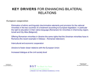 KEY DRIVERS  FOR ENHANCING BILATERAL RELATIONS B S T  The Black Sea Trust for Regional Cooperation A PROJECT OF THE GERMAN MARSHALL FUND European cooperation Elimination of ethnic and linguistic discrimination elements and provision for the national minorities in the two countries of a treatment according to European legislation, in particular the right to education in their native language (Romanian) for minorities in Chernovtsy region, Izmail and City Alba (Belgorod)   Offering Romanian minorities in Ukraine the same rights that the Ukrainian minorities have in Romania (the recent example in Odessa – Romanian television)  Intercultural and economic cooperation Ukraine to foster closer relations with the European Union Increased dialogue at the civil society level 