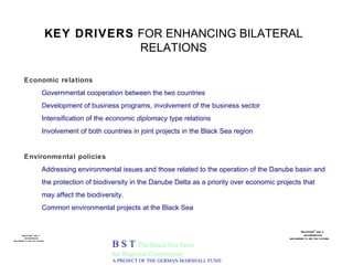 KEY DRIVERS  FOR ENHANCING BILATERAL RELATIONS B S T  The Black Sea Trust for Regional Cooperation A PROJECT OF THE GERMAN MARSHALL FUND Economic relations Governmental cooperation between the two countries Development of business programs, involvement of the business sector Intensification of the  economic diplomacy  type relations Involvement of both countries in joint projects in the Black Sea region Environmental policies Addressing environmental issues and those related to the operation of the Danube basin and the protection of biodiversity in the Danube Delta as a priority over economic projects that may affect the biodiversity. Common environmental projects at the Black Sea 