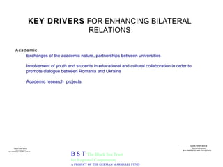 KEY DRIVERS  FOR ENHANCING BILATERAL RELATIONS B S T  The Black Sea Trust for Regional Cooperation A PROJECT OF THE GERMAN MARSHALL FUND Academic Exchanges of the academic nature, partnerships between universities Involvement of youth and students in educational and cultural collaboration in order to promote dialogue between Romania and Ukraine Academic research  projects 