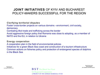 JOINT INITIATIVES  OF KYIV AND BUCHAREST POLICY-MAKERS SUCCESSFUL FOR THE REGION B S T  The Black Sea Trust for Regional Cooperation A PROJECT OF THE GERMAN MARSHALL FUND Clarifying territorial disputes  Foster cross-border projects on various domains - environment, civil society, democracy Combating illicit trade and trafficking across the border Avoid aggressive foreign policy that Romania was close to adopting, as a member of NATO and the EU, in relation to Ukraine Energy cooperation A cooperation plan in the field of environmental policies Initiatives for a green Black Sea coast and construction of a tourism infrastructure   Common actions on fisheries policy and protection of endangered species of dolphins in the Black Sea 