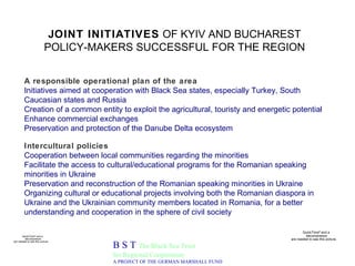 JOINT INITIATIVES  OF KYIV AND BUCHAREST POLICY-MAKERS SUCCESSFUL FOR THE REGION B S T  The Black Sea Trust for Regional Cooperation A PROJECT OF THE GERMAN MARSHALL FUND A responsible operational plan of the area Initiatives aimed at cooperation with Black Sea states, especially Turkey, South Caucasian states and Russia Creation of a common entity to exploit the agricultural, touristy and energetic potential Enhance commercial exchanges Preservation and protection of the Danube Delta ecosystem Intercultural policies Cooperation between local communities regarding the minorities  Facilitate the access to cultural/educational programs for the Romanian speaking minorities in Ukraine  Preservation and reconstruction of the Romanian speaking minorities in Ukraine Organizing cultural or educational projects involving both the Romanian diaspora in Ukraine and the Ukrainian community members located in Romania, for a better understanding and cooperation in the sphere of civil society 