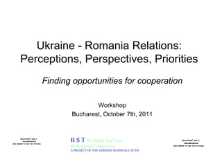 Ukraine - Romania Relations: Perceptions, Perspectives, Priorities B S T  The Black Sea Trust for Regional Cooperation A PROJECT OF THE GERMAN MARSHALL FUND Finding opportunities for cooperation Workshop Bucharest, October 7th, 2011 