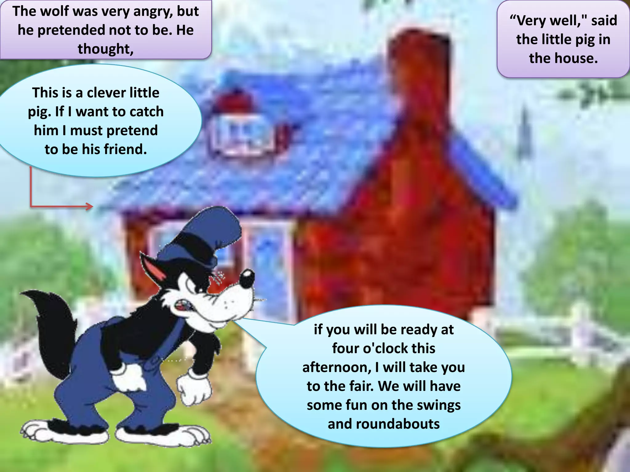 The wolf was very angry, but
                                                            “Very well," said
 he pretended not to be. He
                                                             the little pig in
          thought,
                                                               the house.

   This is a clever little
  pig. If I want to catch
   him I must pretend
     to be his friend.




                                 if you will be ready at
                                     four o'clock this
                               afternoon, I will take you
                                to the fair. We will have
                                some fun on the swings
                                    and roundabouts
 