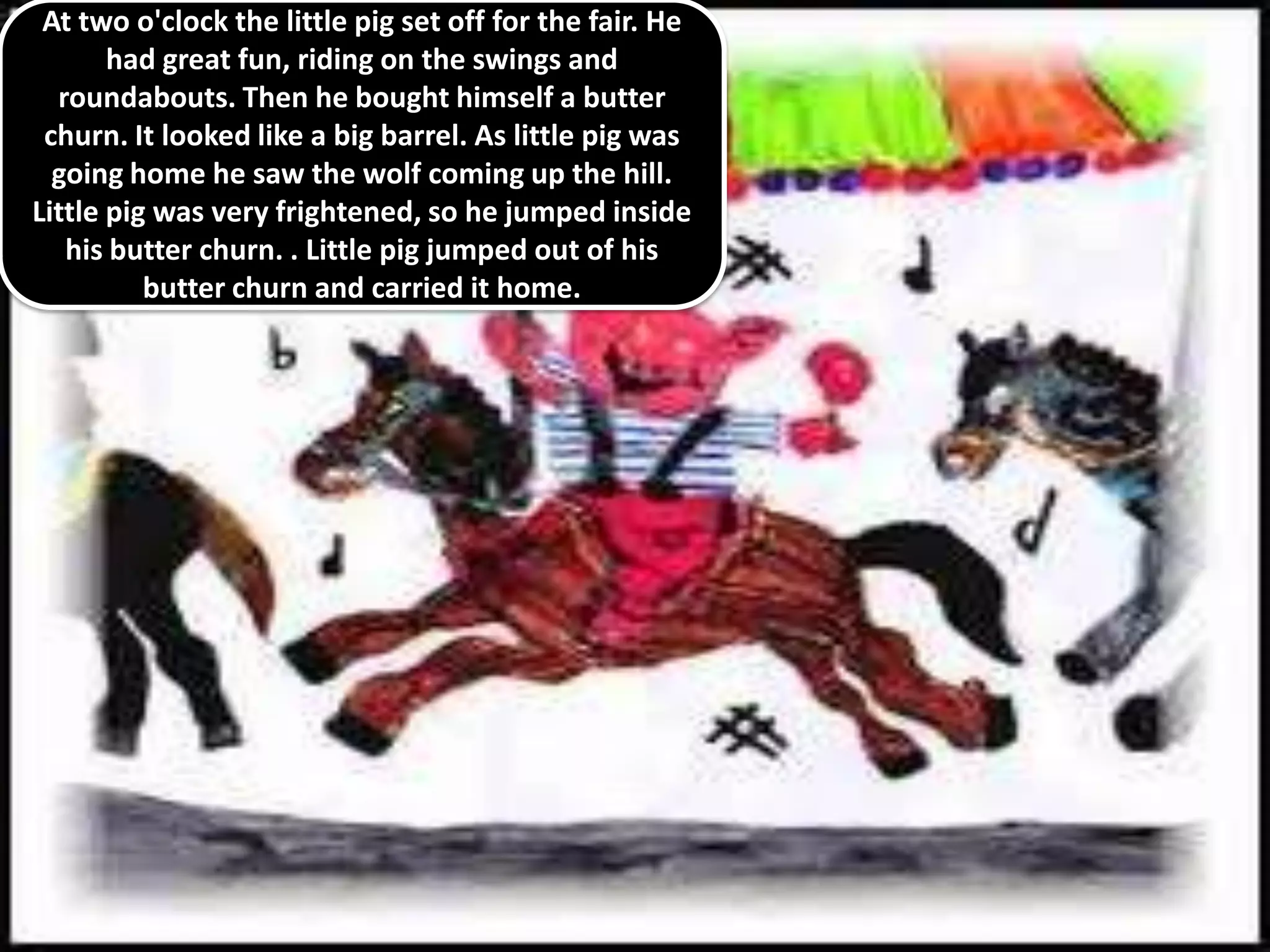 At two o'clock the little pig set off for the fair. He
       had great fun, riding on the swings and
  roundabouts. Then he bought himself a butter
 churn. It looked like a big barrel. As little pig was
  going home he saw the wolf coming up the hill.
Little pig was very frightened, so he jumped inside
   his butter churn. . Little pig jumped out of his
          butter churn and carried it home.
 