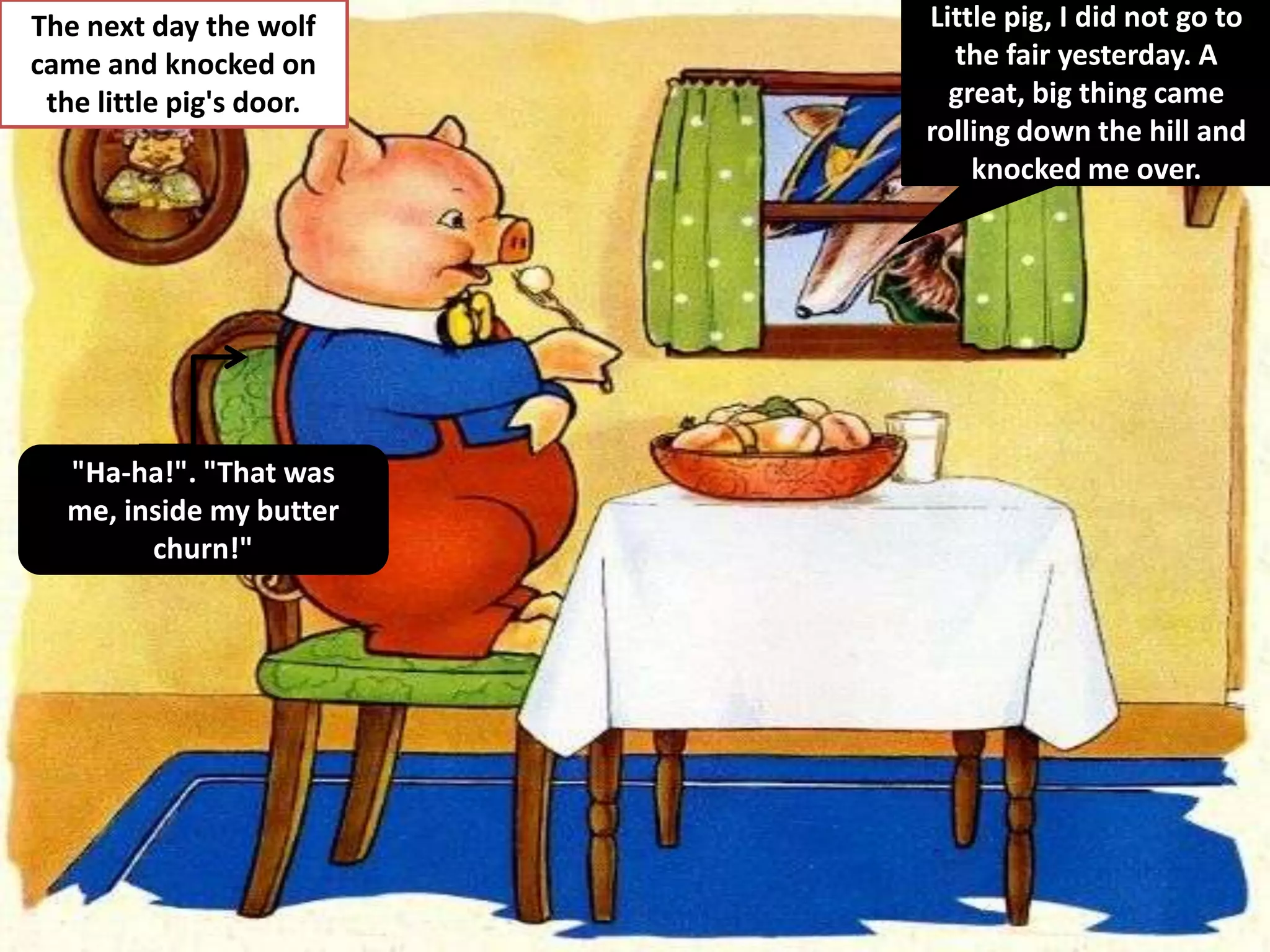 The next day the wolf     Little pig, I did not go to
came and knocked on         the fair yesterday. A
 the little pig's door.     great, big thing came
                          rolling down the hill and
                              knocked me over.




  "Ha-ha!". "That was
  me, inside my butter
        churn!"
 