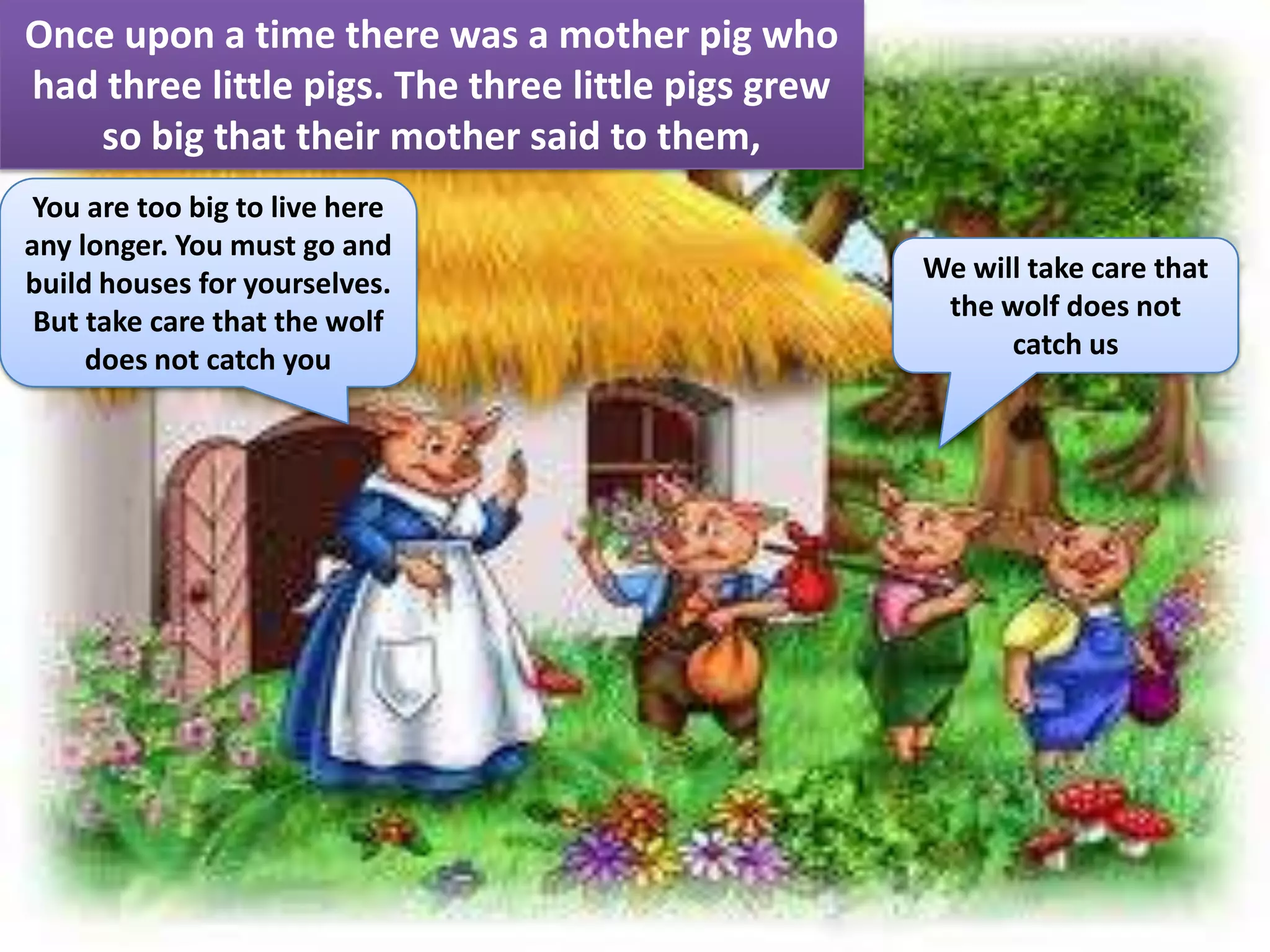 Once upon a time there was a mother pig who
had three little pigs. The three little pigs grew
   so big that their mother said to them,
You are too big to live here
any longer. You must go and
build houses for yourselves.                        We will take care that
 But take care that the wolf                         the wolf does not
     does not catch you                                   catch us
 