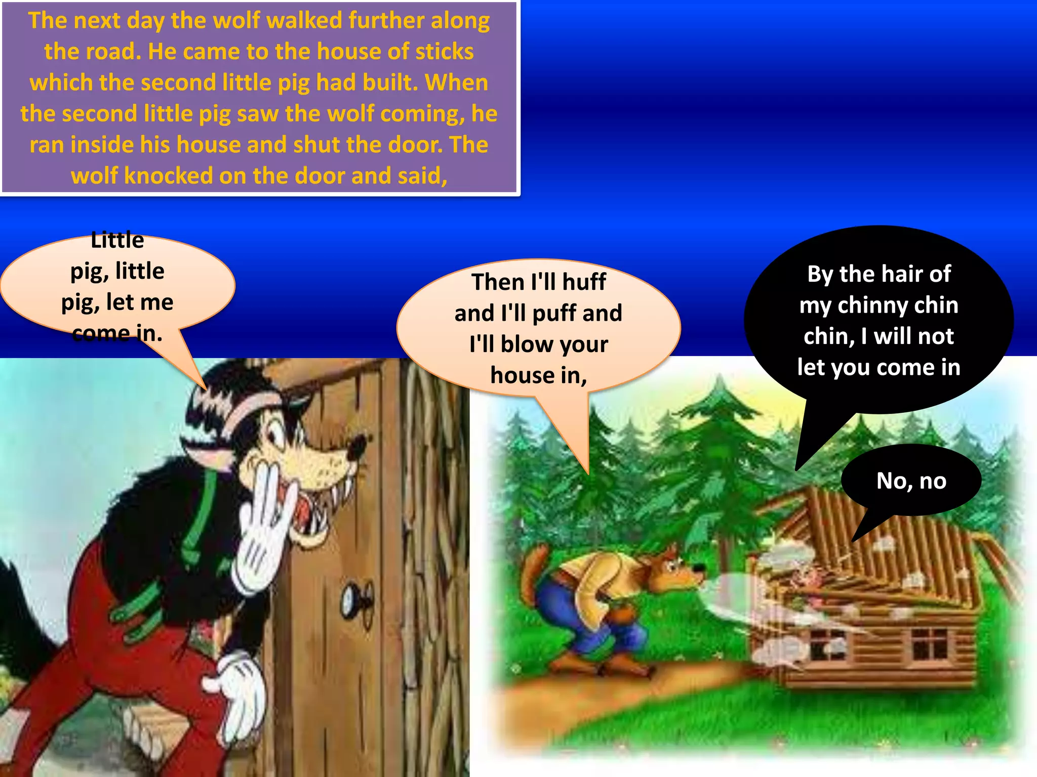 The next day the wolf walked further along
  the road. He came to the house of sticks
 which the second little pig had built. When
the second little pig saw the wolf coming, he
 ran inside his house and shut the door. The
     wolf knocked on the door and said,

      Little
    pig, little                          Then I'll huff      By the hair of
   pig, let me                          and I'll puff and   my chinny chin
    come in.                             I'll blow your      chin, I will not
                                            house in,       let you come in



                                                                    No, no
 