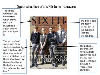 Deconstruction of a sixth form magazine
The title is
written in big
bold letters
which shows                                            The title is bold
what the                                               and really
magazine is                                            stands out to
about before                                           the audience
you even open                                          that it is
it.                                                    intended for.

The picture is of
some sixth form
                                                       The picture is
students against the
                                                       of some sixth
wall this shows that
                                                       form students
the magazine is all
                                                       against the wall
about sixth form and
                                                       this is a really
this is also shown by
                                                       good technique
the subheading at
                                                       because it
the bottom saying
                                                       makes them
“introducing the sixth
                                                       stand out.
form”.
 