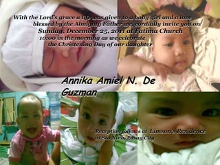 With the Lord’s grace a life was given to a baby girl and a love
       blessed by the Almighty Father we, cordially invite you on
        Sunday, December 25, 2011 at Fatima Church
         10:00 in the morning as we celebrate
            the Christening Day of our daughter




                Annika Amiel N. De
                Guzman


                            Reception follows at Limson’s Residence
                            at Sto.Nino, Pasay City
 