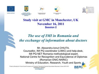 The use of IMI in Romania and  the exchange of information about doctors   Mr. Alexandru-Ionut CHIUTA,  Counsellor, IMI PQ coordinator (LIMIC) and help-desk,  IMI PQ NET Romania methodological expert, National Centre for Recognition and Equivalence of Diplomas (Romanian ENIC-NARIC) Ministry of Education, Research, Youth and Sports  Study visit  at GMC  in  Manchester,  UK November 1 6 , 2011 Session 2 
