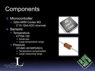 Components
   Microcontroller
     32bit ARM Cortex M3
      ○ 2*16 12bit-ADC-channels
   Sensors
     Temperature
      ○ KTY84-150
         Small size
         Large temperature range
     Pressure
      ○ XFHMC-001MPGR(H)
         Temperature compensated
         Large measuring range
 