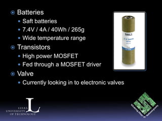    Batteries
     Saft batteries
     7.4V / 4A / 40Wh / 265g
     Wide temperature range
   Transistors
     High power MOSFET
     Fed through a MOSFET driver
   Valve
     Currently looking in to electronic valves
 