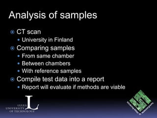 Analysis of samples
   CT scan
     University in Finland
   Comparing samples
     From same chamber
     Between chambers
     With reference samples
   Compile test data into a report
     Report will evaluate if methods are viable
 