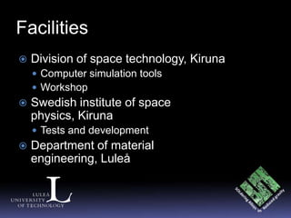 Facilities
   Division of space technology, Kiruna
     Computer simulation tools
     Workshop
   Swedish institute of space
    physics, Kiruna
     Tests and development
   Department of material
    engineering, Luleå
 