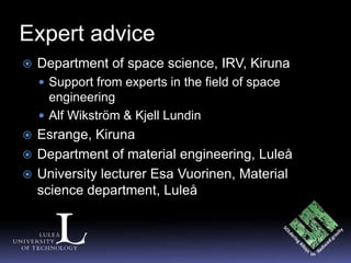 Expert advice
   Department of space science, IRV, Kiruna
     Support from experts in the field of space
      engineering
     Alf Wikström & Kjell Lundin
 Esrange, Kiruna
 Department of material engineering, Luleå
 University lecturer Esa Vuorinen, Material
  science department, Luleå
 