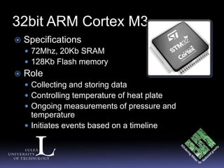 32bit ARM Cortex M3
   Specifications
     72Mhz, 20Kb SRAM
     128Kb Flash memory
   Role
     Collecting and storing data
     Controlling temperature of heat plate
     Ongoing measurements of pressure and
      temperature
     Initiates events based on a timeline
 