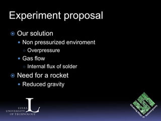 Experiment proposal
   Our solution
     Non pressurized enviroment
      ○ Overpressure
     Gas flow
      ○ Internal flux of solder

   Need for a rocket
     Reduced gravity
 