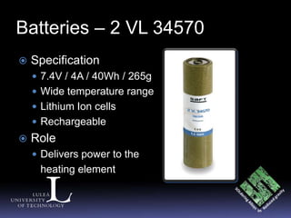 Batteries – 2 VL 34570
   Specification
     7.4V / 4A / 40Wh / 265g
     Wide temperature range
     Lithium Ion cells
     Rechargeable
   Role
     Delivers power to the
     heating element
 