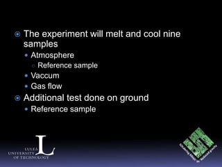    The experiment will melt and cool nine
    samples
     Atmosphere
      ○ Reference sample
     Vaccum
     Gas flow
   Additional test done on ground
     Reference sample
 