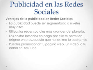 Publicidad en las Redes
          Sociales
Ventajas de la publicidad en Redes Sociales
• La publicidad puede ser segmentada a niveles
  muy altos
• Utilizas las redes sociales mas grandes del planeta.
• Los costos basados en pago por clic te permiten
  asignar un presupuesto que no lastime tu economía
• Puedes promocionar tu pagina web, un video, o tu
  canal en YouTube.
 