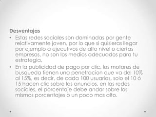 Desventajas
• Estas redes sociales son dominadas por gente
  relativamente joven, por lo que si quisieras llegar
  por ejemplo a ejecutivos de alto nivel o ciertas
  empresas, no son los medios adecuados para tu
  estrategia.
• En la publicidad de pago por clic, los motores de
  busqueda tienen una penetracion que va del 10%
  al 15%, es decir, de cada 100 usuarios, solo el 10 ó
  15 hacen clic sobre los anuncios, en las redes
  sociales, el porcentaje debe andar sobre los
  mismos porcentajes o un poco mas alto.
 