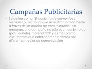 Campañas Publicitarias
• Se define como: "El conjunto de elementos y
  mensajes publicitarios que se realizan básicamente
  a través de los medios de comunicación", sin
  embargo, una campaña no sólo es un conjunto de
  spots, carteles, material POP y demás promo
  instrumentos que cotidianamente vemos por
  diferentes medios de comunicación
 