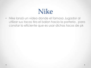 Nike
• Nike lanzó un video donde el famoso Jugador al
  utilizar sus tacos tira el balon hacia la porteria , para
  constar lo eficiente que es usar dichos tacos de pk
 