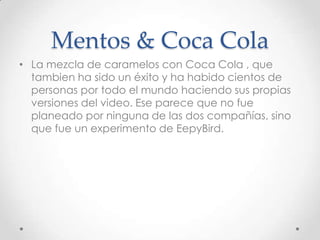 Mentos & Coca Cola
• La mezcla de caramelos con Coca Cola , que
  tambien ha sido un éxito y ha habido cientos de
  personas por todo el mundo haciendo sus propias
  versiones del video. Ese parece que no fue
  planeado por ninguna de las dos compañías, sino
  que fue un experimento de EepyBird.
 