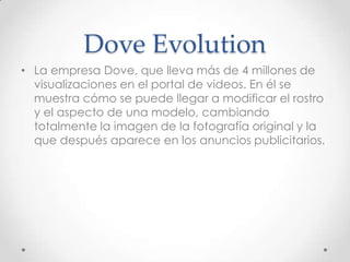 Dove Evolution
• La empresa Dove, que lleva más de 4 millones de
  visualizaciones en el portal de videos. En él se
  muestra cómo se puede llegar a modificar el rostro
  y el aspecto de una modelo, cambiando
  totalmente la imagen de la fotografía original y la
  que después aparece en los anuncios publicitarios.
 