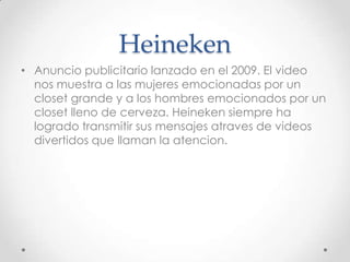 Heineken
• Anuncio publicitario lanzado en el 2009. El video
  nos muestra a las mujeres emocionadas por un
  closet grande y a los hombres emocionados por un
  closet lleno de cerveza. Heineken siempre ha
  logrado transmitir sus mensajes atraves de videos
  divertidos que llaman la atencion.
 