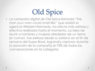 Old Spice
• La campaña digital de Old Spice llamada “the
  man your man could smell like” que realizó la
  agencia Wieden+Kennedy, ha sido la más exitosa y
  efectiva realizada hasta el momento. La idea de
  reunir a hombres y mujeres alrededor de un tema
  en común, fue exitosa desde su estreno en el fin de
  semana del Super Bowl, logrando capturar durante
  la duración de la campaña el 75% de todas las
  conversaciones en la categoría.
 