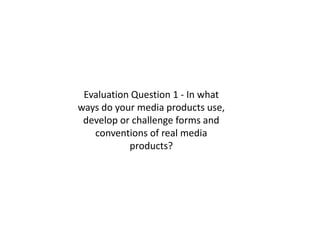 Evaluation Question 1 - In what
ways do your media products use,
 develop or challenge forms and
   conventions of real media
           products?
 