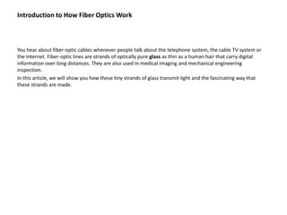 Introduction to How Fiber Optics Work



You hear about fiber-optic cables whenever people talk about the telephone system, the cable TV system or
the Internet. Fiber-optic lines are strands of optically pure glass as thin as a human hair that carry digital
information over long distances. They are also used in medical imaging and mechanical engineering
inspection.
In this article, we will show you how these tiny strands of glass transmit light and the fascinating way that
these strands are made.
 