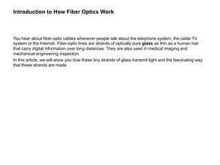 Introduction to How Fiber Optics Work



You hear about fiber-optic cables whenever people talk about the telephone system, the cable TV
system or the Internet. Fiber-optic lines are strands of optically pure glass as thin as a human hair
that carry digital information over long distances. They are also used in medical imaging and
mechanical engineering inspection.
In this article, we will show you how these tiny strands of glass transmit light and the fascinating way
that these strands are made.
 