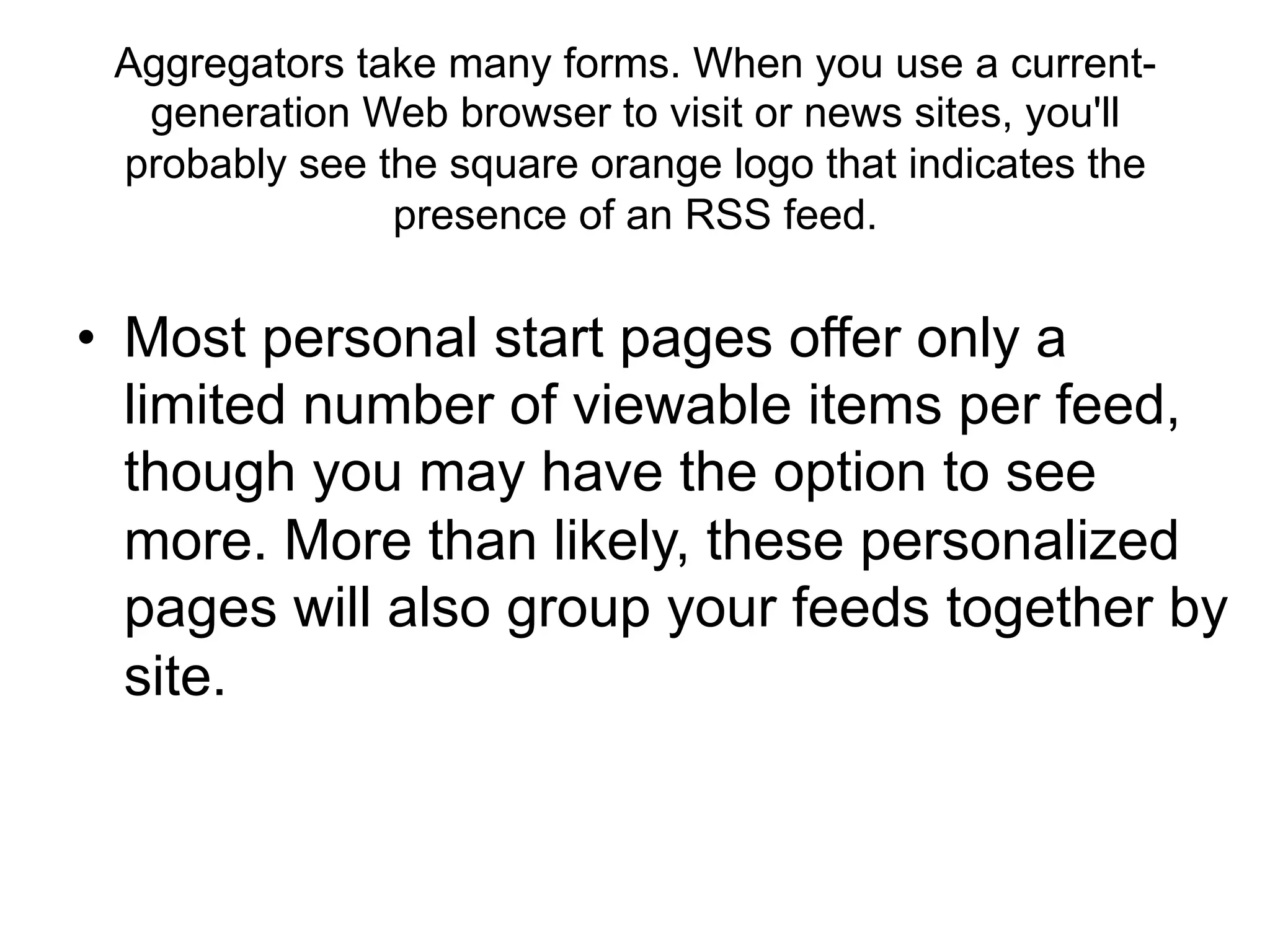 Aggregators take many forms. When you use a current-
  generation Web browser to visit or news sites, you'll
 probably see the square orange logo that indicates the
               presence of an RSS feed.


•  Most personal start pages offer only a
   limited number of viewable items per feed,
   though you may have the option to see
   more. More than likely, these personalized
   pages will also group your feeds together by
   site.
 