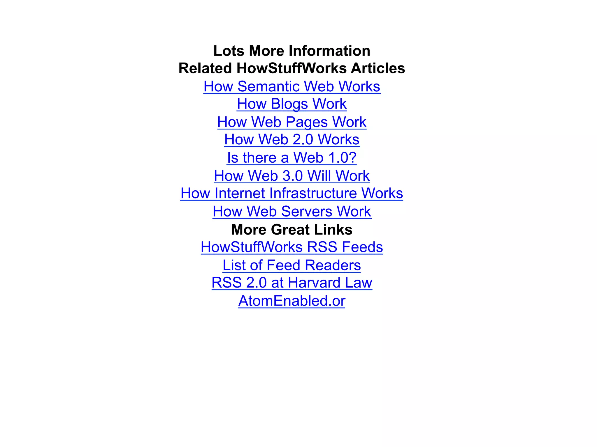 Lots More Information
Related HowStuffWorks Articles
   How Semantic Web Works
         How Blogs Work
     How Web Pages Work
      How Web 2.0 Works
       Is there a Web 1.0?
     How Web 3.0 Will Work
How Internet Infrastructure Works
     How Web Servers Work
        More Great Links
   HowStuffWorks RSS Feeds
      List of Feed Readers
    RSS 2.0 at Harvard Law
         AtomEnabled.or
 